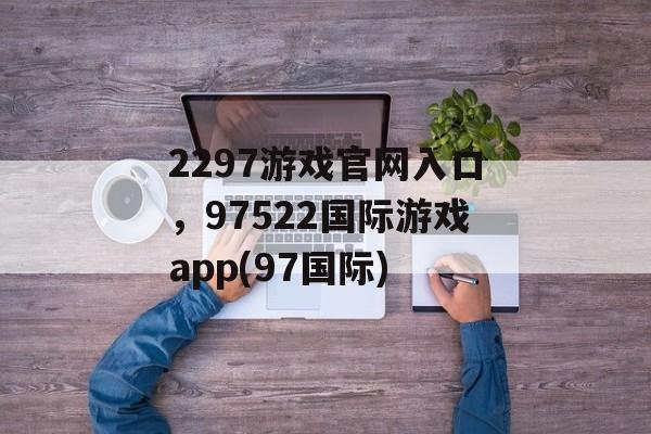 2297游戏官网入口，97522国际游戏app(97国际)